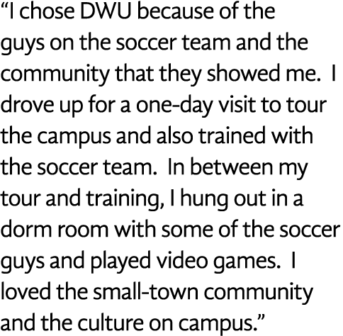  I chose DWU because of the guys on the soccer team and the community that they showed me  I drove up for a one-day v   