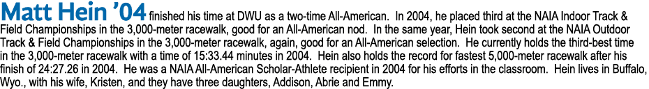 Matt Hein  04 finished his time at DWU as a two-time All-American  In 2004, he placed third at the NAIA Indoor Track    