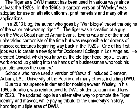 The Tiger as a DWU mascot has been used in various ways since at least the 1920s. In the 1960s, a cartoon version of ...