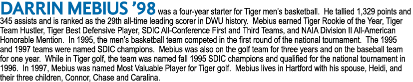 Darrin Mebius ’98 was a four year starter for Tiger men’s basketball. He tallied 1,329 points and 345 assists and is ...