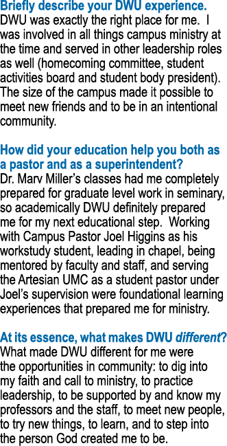 Briefly describe your DWU experience. DWU was exactly the right place for me. I was involved in all things campus min...