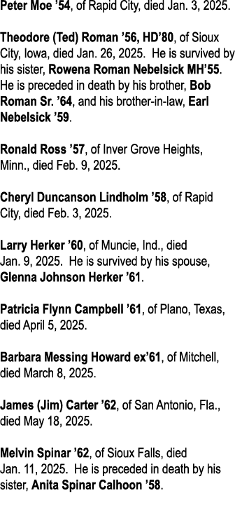 Peter Moe ’54, of Rapid City, died Jan. 3, 2025. Theodore (Ted) Roman ’56, HD’80, of Sioux City, Iowa, died Jan. 26, ...