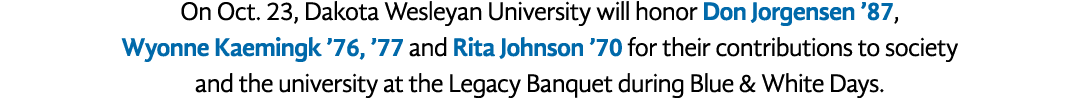 On Oct. 23, Dakota Wesleyan University will honor Don Jorgensen ’87, Wyonne Kaemingk ’76, ’77 and Rita Johnson ’70 fo...