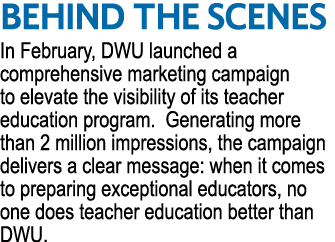 BEHIND THE SCENES In February, DWU launched a comprehensive marketing campaign to elevate the visibility of its teach...