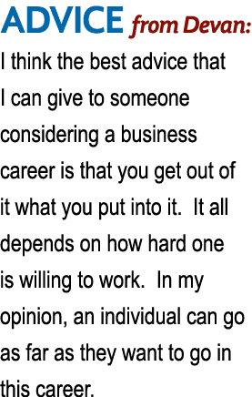 ADVICE from Devan: I think the best advice that I can give to someone considering a business career is that you get o   