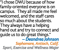  I chose DWU because of how family-oriented everyone is on campus  They all made me feel welcomed, and the staff care   